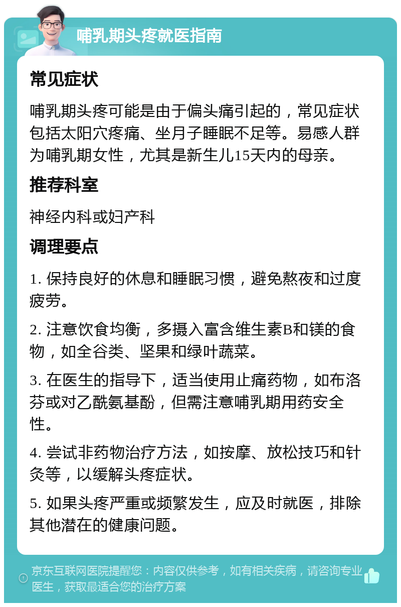 哺乳期头疼就医指南 常见症状 哺乳期头疼可能是由于偏头痛引起的，常见症状包括太阳穴疼痛、坐月子睡眠不足等。易感人群为哺乳期女性，尤其是新生儿15天内的母亲。 推荐科室 神经内科或妇产科 调理要点 1. 保持良好的休息和睡眠习惯，避免熬夜和过度疲劳。 2. 注意饮食均衡，多摄入富含维生素B和镁的食物，如全谷类、坚果和绿叶蔬菜。 3. 在医生的指导下，适当使用止痛药物，如布洛芬或对乙酰氨基酚，但需注意哺乳期用药安全性。 4. 尝试非药物治疗方法，如按摩、放松技巧和针灸等，以缓解头疼症状。 5. 如果头疼严重或频繁发生，应及时就医，排除其他潜在的健康问题。