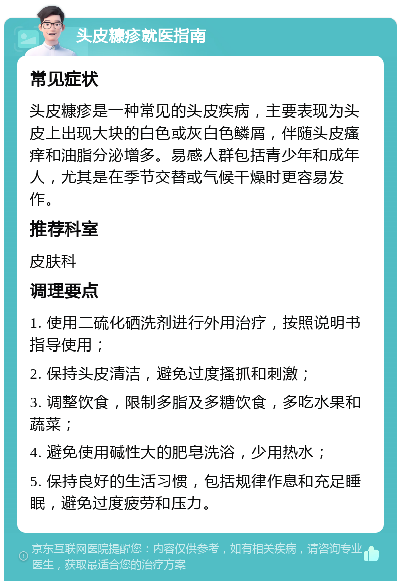 头皮糠疹就医指南 常见症状 头皮糠疹是一种常见的头皮疾病，主要表现为头皮上出现大块的白色或灰白色鳞屑，伴随头皮瘙痒和油脂分泌增多。易感人群包括青少年和成年人，尤其是在季节交替或气候干燥时更容易发作。 推荐科室 皮肤科 调理要点 1. 使用二硫化硒洗剂进行外用治疗，按照说明书指导使用； 2. 保持头皮清洁，避免过度搔抓和刺激； 3. 调整饮食，限制多脂及多糖饮食，多吃水果和蔬菜； 4. 避免使用碱性大的肥皂洗浴，少用热水； 5. 保持良好的生活习惯，包括规律作息和充足睡眠，避免过度疲劳和压力。