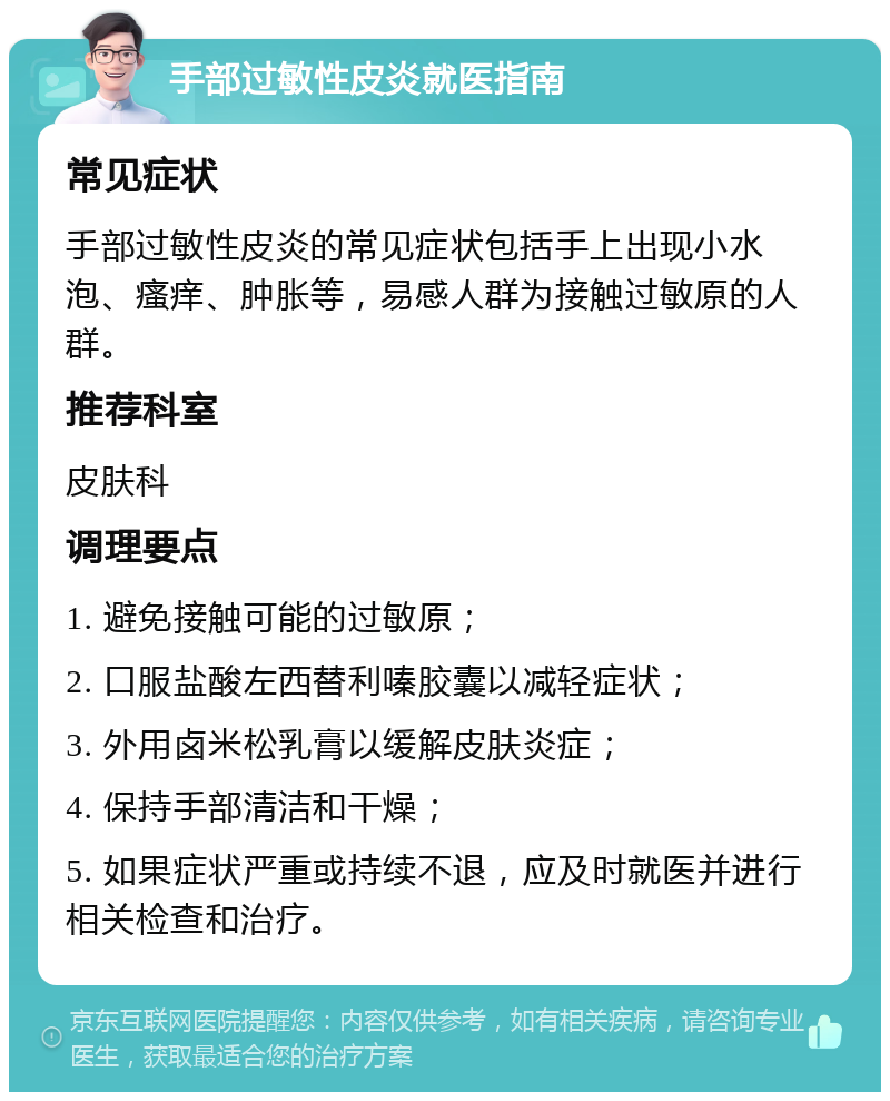 手部过敏性皮炎就医指南 常见症状 手部过敏性皮炎的常见症状包括手上出现小水泡、瘙痒、肿胀等，易感人群为接触过敏原的人群。 推荐科室 皮肤科 调理要点 1. 避免接触可能的过敏原； 2. 口服盐酸左西替利嗪胶囊以减轻症状； 3. 外用卤米松乳膏以缓解皮肤炎症； 4. 保持手部清洁和干燥； 5. 如果症状严重或持续不退，应及时就医并进行相关检查和治疗。