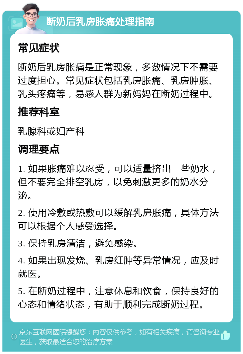 断奶后乳房胀痛处理指南 常见症状 断奶后乳房胀痛是正常现象，多数情况下不需要过度担心。常见症状包括乳房胀痛、乳房肿胀、乳头疼痛等，易感人群为新妈妈在断奶过程中。 推荐科室 乳腺科或妇产科 调理要点 1. 如果胀痛难以忍受，可以适量挤出一些奶水，但不要完全排空乳房，以免刺激更多的奶水分泌。 2. 使用冷敷或热敷可以缓解乳房胀痛，具体方法可以根据个人感受选择。 3. 保持乳房清洁，避免感染。 4. 如果出现发烧、乳房红肿等异常情况，应及时就医。 5. 在断奶过程中，注意休息和饮食，保持良好的心态和情绪状态，有助于顺利完成断奶过程。