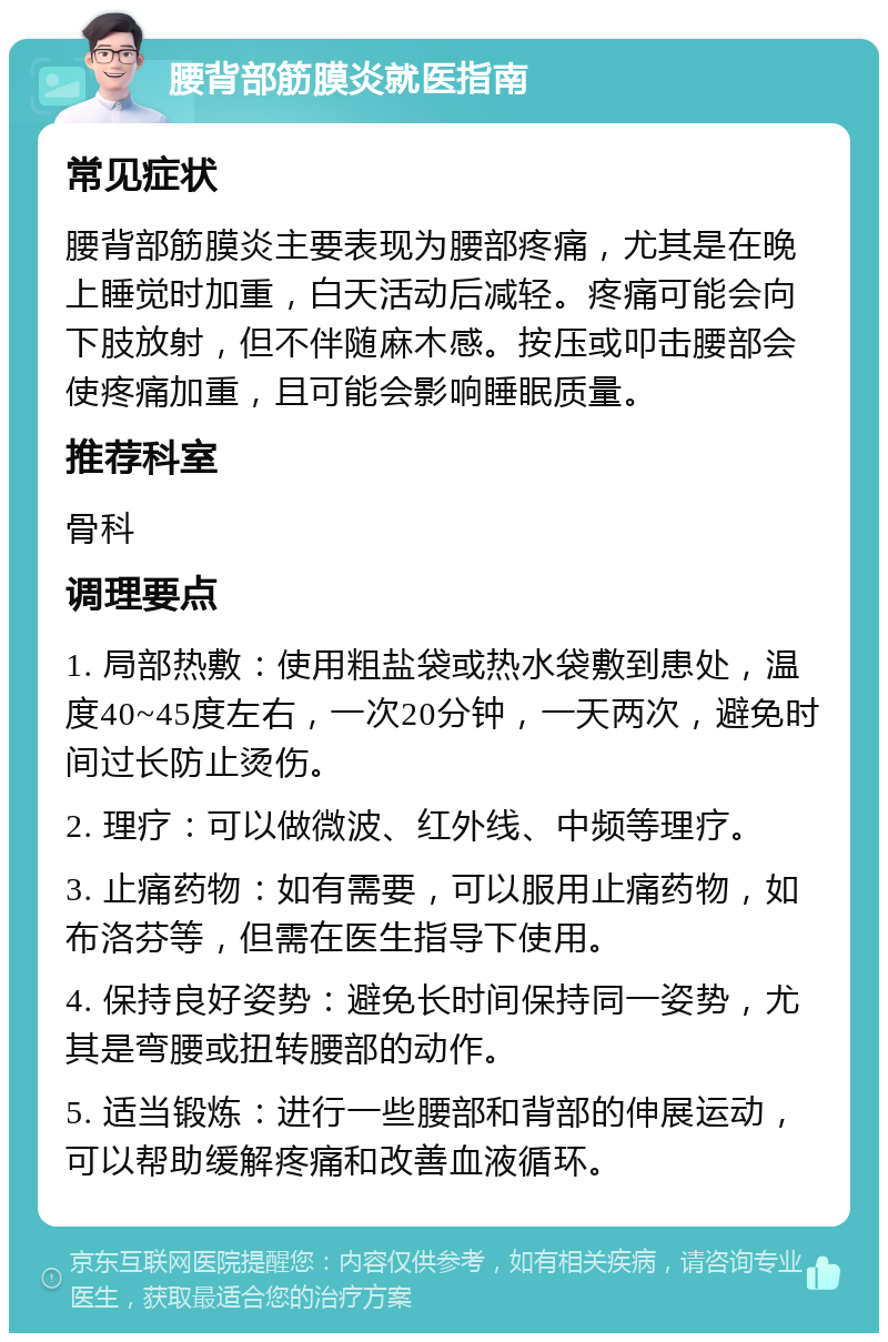 腰背部筋膜炎就医指南 常见症状 腰背部筋膜炎主要表现为腰部疼痛，尤其是在晚上睡觉时加重，白天活动后减轻。疼痛可能会向下肢放射，但不伴随麻木感。按压或叩击腰部会使疼痛加重，且可能会影响睡眠质量。 推荐科室 骨科 调理要点 1. 局部热敷：使用粗盐袋或热水袋敷到患处，温度40~45度左右，一次20分钟，一天两次，避免时间过长防止烫伤。 2. 理疗：可以做微波、红外线、中频等理疗。 3. 止痛药物：如有需要，可以服用止痛药物，如布洛芬等，但需在医生指导下使用。 4. 保持良好姿势：避免长时间保持同一姿势，尤其是弯腰或扭转腰部的动作。 5. 适当锻炼：进行一些腰部和背部的伸展运动，可以帮助缓解疼痛和改善血液循环。