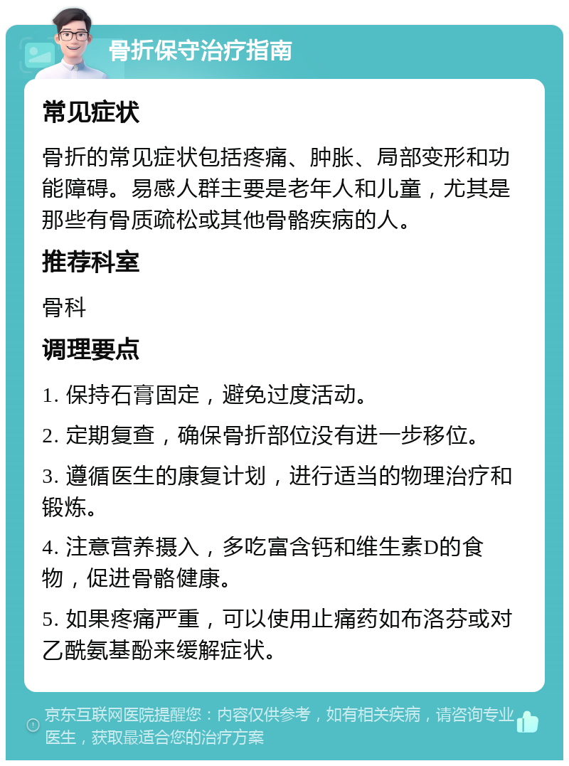 骨折保守治疗指南 常见症状 骨折的常见症状包括疼痛、肿胀、局部变形和功能障碍。易感人群主要是老年人和儿童，尤其是那些有骨质疏松或其他骨骼疾病的人。 推荐科室 骨科 调理要点 1. 保持石膏固定，避免过度活动。 2. 定期复查，确保骨折部位没有进一步移位。 3. 遵循医生的康复计划，进行适当的物理治疗和锻炼。 4. 注意营养摄入，多吃富含钙和维生素D的食物，促进骨骼健康。 5. 如果疼痛严重，可以使用止痛药如布洛芬或对乙酰氨基酚来缓解症状。