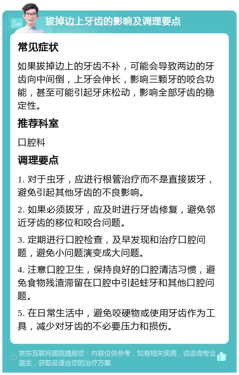 拔掉边上牙齿的影响及调理要点 常见症状 如果拔掉边上的牙齿不补，可能会导致两边的牙齿向中间倒，上牙会伸长，影响三颗牙的咬合功能，甚至可能引起牙床松动，影响全部牙齿的稳定性。 推荐科室 口腔科 调理要点 1. 对于虫牙，应进行根管治疗而不是直接拔牙，避免引起其他牙齿的不良影响。 2. 如果必须拔牙，应及时进行牙齿修复，避免邻近牙齿的移位和咬合问题。 3. 定期进行口腔检查，及早发现和治疗口腔问题，避免小问题演变成大问题。 4. 注意口腔卫生，保持良好的口腔清洁习惯，避免食物残渣滞留在口腔中引起蛀牙和其他口腔问题。 5. 在日常生活中，避免咬硬物或使用牙齿作为工具，减少对牙齿的不必要压力和损伤。