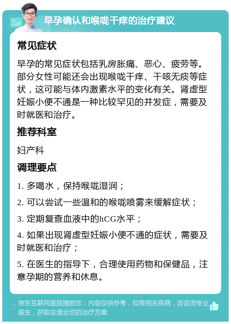 早孕确认和喉咙干痒的治疗建议 常见症状 早孕的常见症状包括乳房胀痛、恶心、疲劳等。部分女性可能还会出现喉咙干痒、干咳无痰等症状，这可能与体内激素水平的变化有关。肾虚型妊娠小便不通是一种比较罕见的并发症，需要及时就医和治疗。 推荐科室 妇产科 调理要点 1. 多喝水，保持喉咙湿润； 2. 可以尝试一些温和的喉咙喷雾来缓解症状； 3. 定期复查血液中的hCG水平； 4. 如果出现肾虚型妊娠小便不通的症状，需要及时就医和治疗； 5. 在医生的指导下，合理使用药物和保健品，注意孕期的营养和休息。