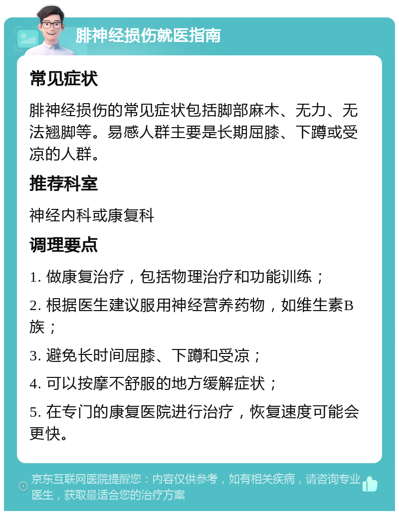 腓神经损伤就医指南 常见症状 腓神经损伤的常见症状包括脚部麻木、无力、无法翘脚等。易感人群主要是长期屈膝、下蹲或受凉的人群。 推荐科室 神经内科或康复科 调理要点 1. 做康复治疗，包括物理治疗和功能训练； 2. 根据医生建议服用神经营养药物，如维生素B族； 3. 避免长时间屈膝、下蹲和受凉； 4. 可以按摩不舒服的地方缓解症状； 5. 在专门的康复医院进行治疗，恢复速度可能会更快。