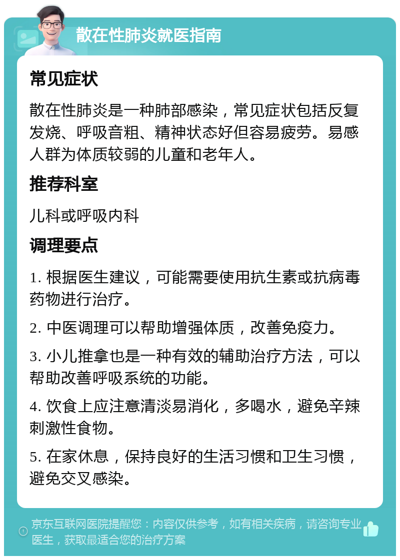 散在性肺炎就医指南 常见症状 散在性肺炎是一种肺部感染，常见症状包括反复发烧、呼吸音粗、精神状态好但容易疲劳。易感人群为体质较弱的儿童和老年人。 推荐科室 儿科或呼吸内科 调理要点 1. 根据医生建议，可能需要使用抗生素或抗病毒药物进行治疗。 2. 中医调理可以帮助增强体质，改善免疫力。 3. 小儿推拿也是一种有效的辅助治疗方法，可以帮助改善呼吸系统的功能。 4. 饮食上应注意清淡易消化，多喝水，避免辛辣刺激性食物。 5. 在家休息，保持良好的生活习惯和卫生习惯，避免交叉感染。