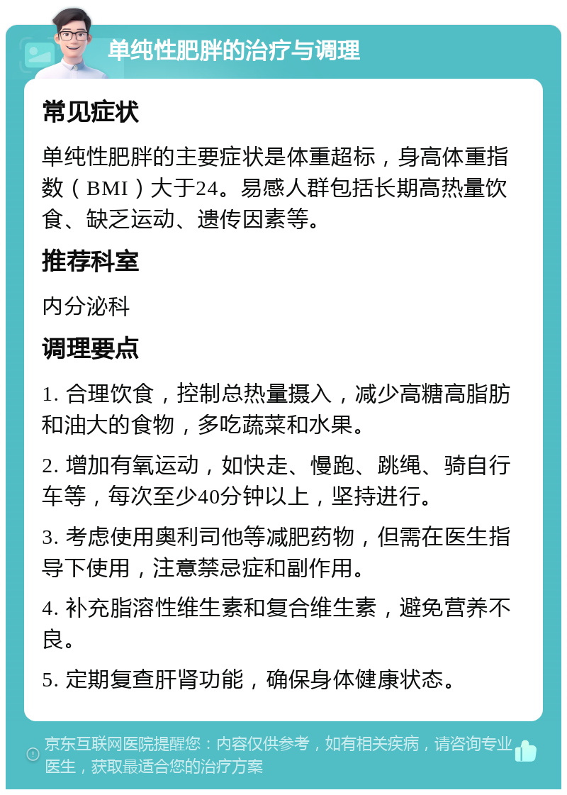 单纯性肥胖的治疗与调理 常见症状 单纯性肥胖的主要症状是体重超标，身高体重指数（BMI）大于24。易感人群包括长期高热量饮食、缺乏运动、遗传因素等。 推荐科室 内分泌科 调理要点 1. 合理饮食，控制总热量摄入，减少高糖高脂肪和油大的食物，多吃蔬菜和水果。 2. 增加有氧运动，如快走、慢跑、跳绳、骑自行车等，每次至少40分钟以上，坚持进行。 3. 考虑使用奥利司他等减肥药物，但需在医生指导下使用，注意禁忌症和副作用。 4. 补充脂溶性维生素和复合维生素，避免营养不良。 5. 定期复查肝肾功能，确保身体健康状态。