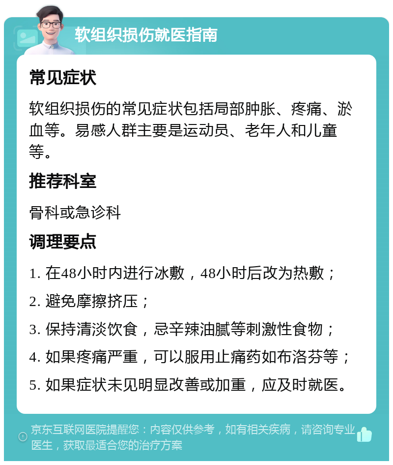 软组织损伤就医指南 常见症状 软组织损伤的常见症状包括局部肿胀、疼痛、淤血等。易感人群主要是运动员、老年人和儿童等。 推荐科室 骨科或急诊科 调理要点 1. 在48小时内进行冰敷，48小时后改为热敷； 2. 避免摩擦挤压； 3. 保持清淡饮食，忌辛辣油腻等刺激性食物； 4. 如果疼痛严重，可以服用止痛药如布洛芬等； 5. 如果症状未见明显改善或加重，应及时就医。