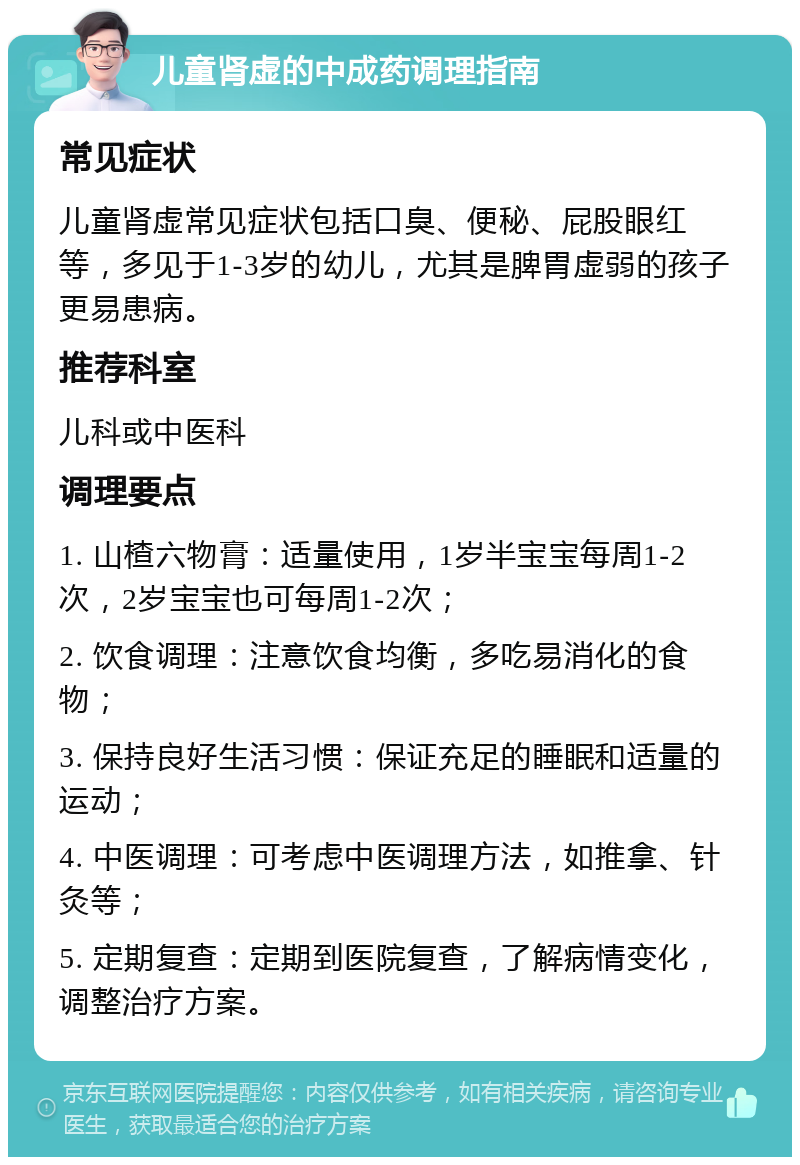 儿童肾虚的中成药调理指南 常见症状 儿童肾虚常见症状包括口臭、便秘、屁股眼红等，多见于1-3岁的幼儿，尤其是脾胃虚弱的孩子更易患病。 推荐科室 儿科或中医科 调理要点 1. 山楂六物膏：适量使用，1岁半宝宝每周1-2次，2岁宝宝也可每周1-2次； 2. 饮食调理：注意饮食均衡，多吃易消化的食物； 3. 保持良好生活习惯：保证充足的睡眠和适量的运动； 4. 中医调理：可考虑中医调理方法，如推拿、针灸等； 5. 定期复查：定期到医院复查，了解病情变化，调整治疗方案。