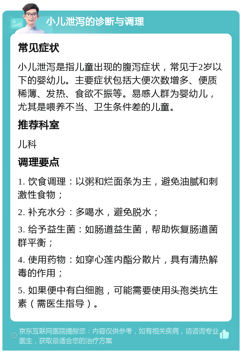 小儿泄泻的诊断与调理 常见症状 小儿泄泻是指儿童出现的腹泻症状，常见于2岁以下的婴幼儿。主要症状包括大便次数增多、便质稀薄、发热、食欲不振等。易感人群为婴幼儿，尤其是喂养不当、卫生条件差的儿童。 推荐科室 儿科 调理要点 1. 饮食调理：以粥和烂面条为主，避免油腻和刺激性食物； 2. 补充水分：多喝水，避免脱水； 3. 给予益生菌：如肠道益生菌，帮助恢复肠道菌群平衡； 4. 使用药物：如穿心莲内酯分散片，具有清热解毒的作用； 5. 如果便中有白细胞，可能需要使用头孢类抗生素（需医生指导）。