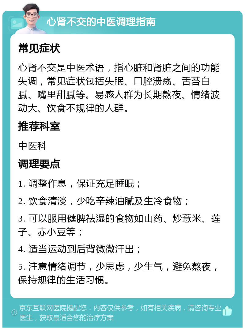 心肾不交的中医调理指南 常见症状 心肾不交是中医术语，指心脏和肾脏之间的功能失调，常见症状包括失眠、口腔溃疡、舌苔白腻、嘴里甜腻等。易感人群为长期熬夜、情绪波动大、饮食不规律的人群。 推荐科室 中医科 调理要点 1. 调整作息，保证充足睡眠； 2. 饮食清淡，少吃辛辣油腻及生冷食物； 3. 可以服用健脾祛湿的食物如山药、炒薏米、莲子、赤小豆等； 4. 适当运动到后背微微汗出； 5. 注意情绪调节，少思虑，少生气，避免熬夜，保持规律的生活习惯。