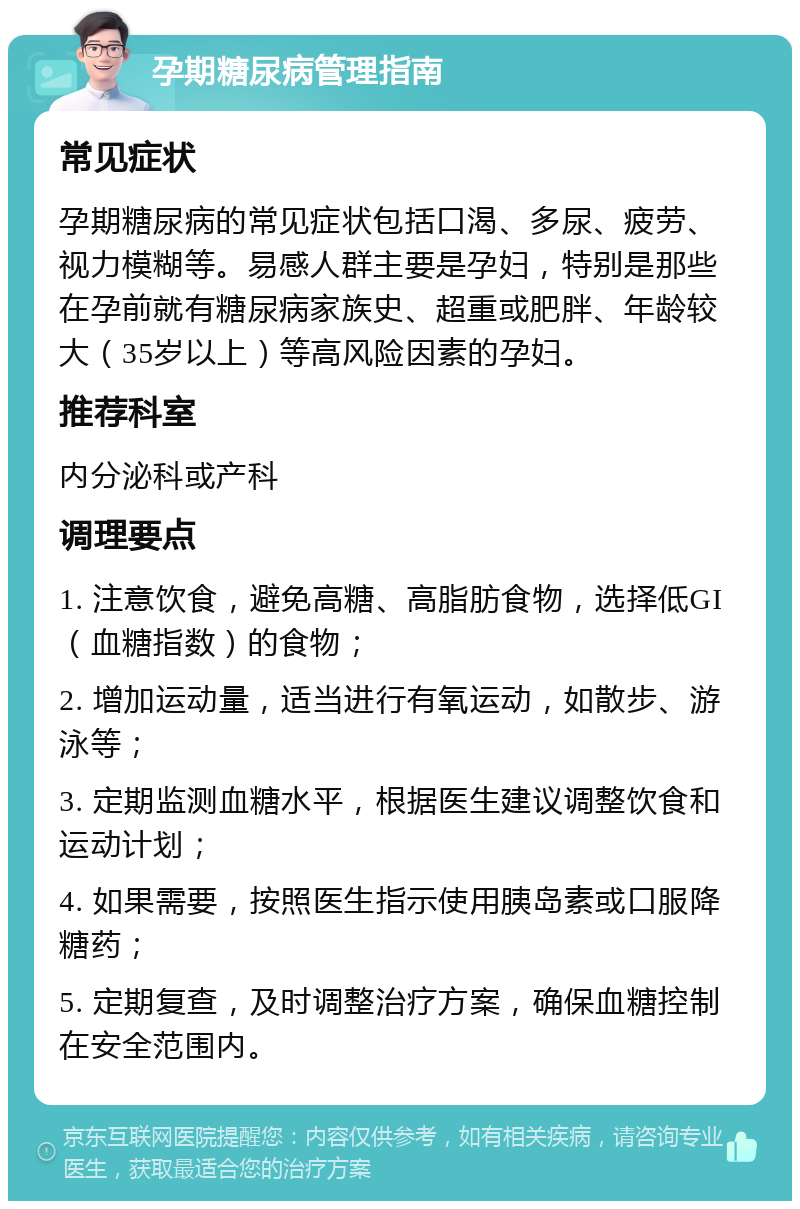 孕期糖尿病管理指南 常见症状 孕期糖尿病的常见症状包括口渴、多尿、疲劳、视力模糊等。易感人群主要是孕妇，特别是那些在孕前就有糖尿病家族史、超重或肥胖、年龄较大（35岁以上）等高风险因素的孕妇。 推荐科室 内分泌科或产科 调理要点 1. 注意饮食，避免高糖、高脂肪食物，选择低GI（血糖指数）的食物； 2. 增加运动量，适当进行有氧运动，如散步、游泳等； 3. 定期监测血糖水平，根据医生建议调整饮食和运动计划； 4. 如果需要，按照医生指示使用胰岛素或口服降糖药； 5. 定期复查，及时调整治疗方案，确保血糖控制在安全范围内。