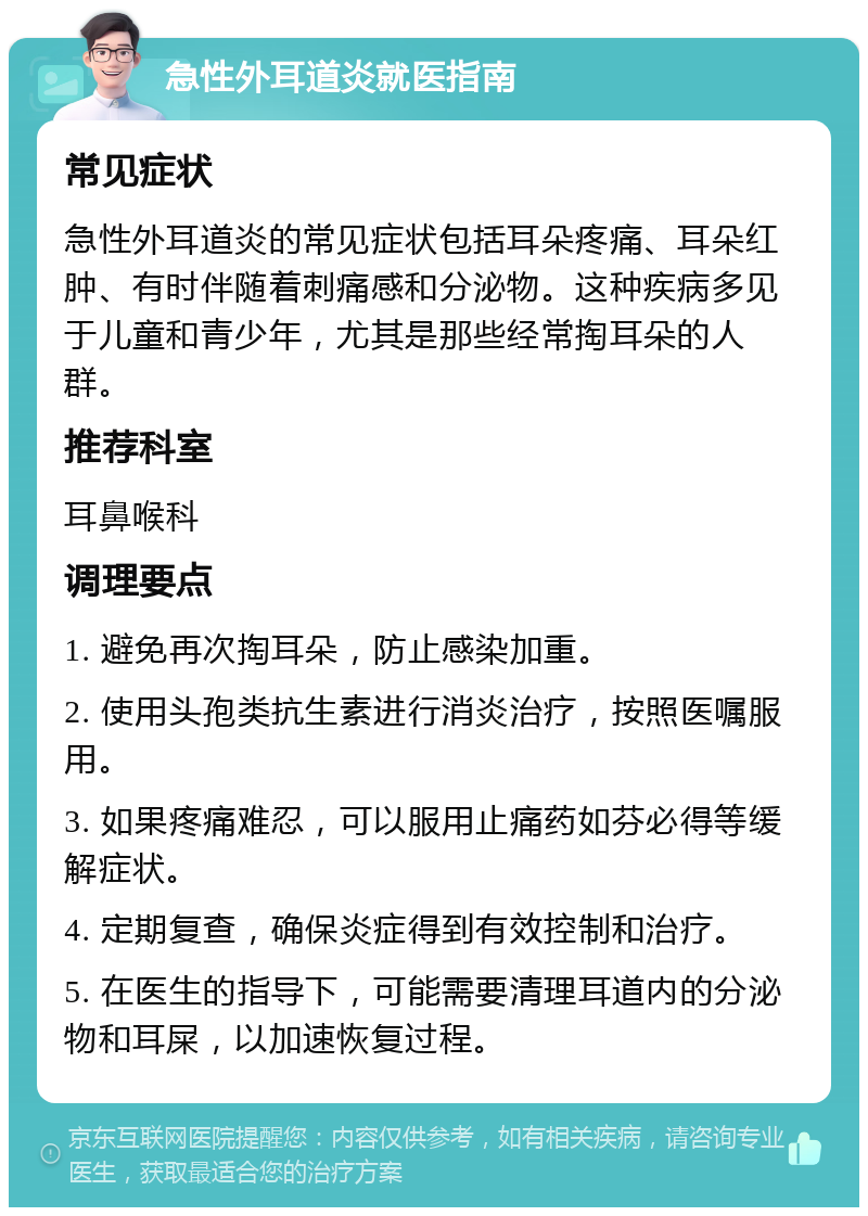 急性外耳道炎就医指南 常见症状 急性外耳道炎的常见症状包括耳朵疼痛、耳朵红肿、有时伴随着刺痛感和分泌物。这种疾病多见于儿童和青少年，尤其是那些经常掏耳朵的人群。 推荐科室 耳鼻喉科 调理要点 1. 避免再次掏耳朵，防止感染加重。 2. 使用头孢类抗生素进行消炎治疗，按照医嘱服用。 3. 如果疼痛难忍，可以服用止痛药如芬必得等缓解症状。 4. 定期复查，确保炎症得到有效控制和治疗。 5. 在医生的指导下，可能需要清理耳道内的分泌物和耳屎，以加速恢复过程。