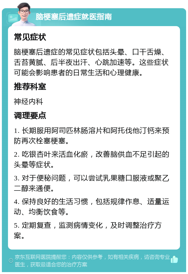 脑梗塞后遗症就医指南 常见症状 脑梗塞后遗症的常见症状包括头晕、口干舌燥、舌苔黄腻、后半夜出汗、心跳加速等。这些症状可能会影响患者的日常生活和心理健康。 推荐科室 神经内科 调理要点 1. 长期服用阿司匹林肠溶片和阿托伐他汀钙来预防再次栓塞梗塞。 2. 吃银杏叶来活血化瘀，改善脑供血不足引起的头晕等症状。 3. 对于便秘问题，可以尝试乳果糖口服液或聚乙二醇来通便。 4. 保持良好的生活习惯，包括规律作息、适量运动、均衡饮食等。 5. 定期复查，监测病情变化，及时调整治疗方案。