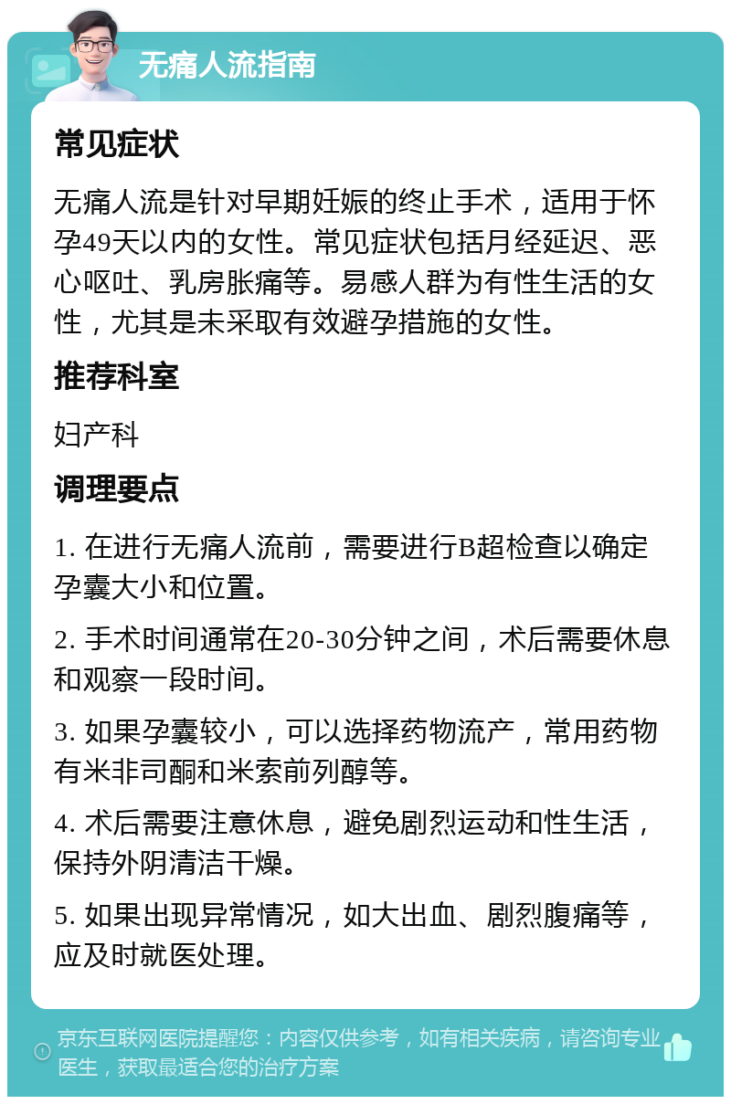 无痛人流指南 常见症状 无痛人流是针对早期妊娠的终止手术，适用于怀孕49天以内的女性。常见症状包括月经延迟、恶心呕吐、乳房胀痛等。易感人群为有性生活的女性，尤其是未采取有效避孕措施的女性。 推荐科室 妇产科 调理要点 1. 在进行无痛人流前，需要进行B超检查以确定孕囊大小和位置。 2. 手术时间通常在20-30分钟之间，术后需要休息和观察一段时间。 3. 如果孕囊较小，可以选择药物流产，常用药物有米非司酮和米索前列醇等。 4. 术后需要注意休息，避免剧烈运动和性生活，保持外阴清洁干燥。 5. 如果出现异常情况，如大出血、剧烈腹痛等，应及时就医处理。