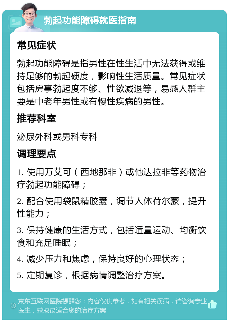 勃起功能障碍就医指南 常见症状 勃起功能障碍是指男性在性生活中无法获得或维持足够的勃起硬度，影响性生活质量。常见症状包括房事勃起度不够、性欲减退等，易感人群主要是中老年男性或有慢性疾病的男性。 推荐科室 泌尿外科或男科专科 调理要点 1. 使用万艾可（西地那非）或他达拉非等药物治疗勃起功能障碍； 2. 配合使用袋鼠精胶囊，调节人体荷尔蒙，提升性能力； 3. 保持健康的生活方式，包括适量运动、均衡饮食和充足睡眠； 4. 减少压力和焦虑，保持良好的心理状态； 5. 定期复诊，根据病情调整治疗方案。