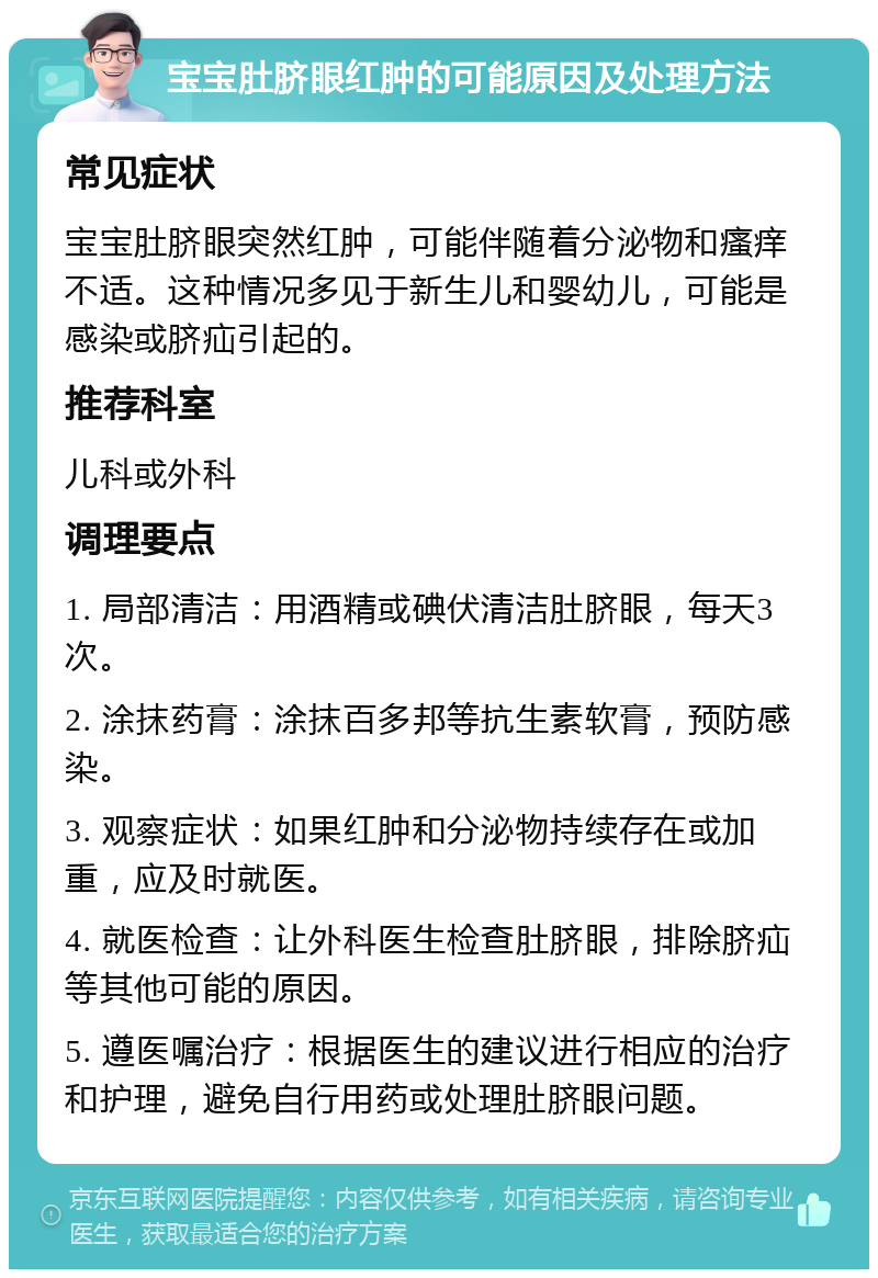 宝宝肚脐眼红肿的可能原因及处理方法 常见症状 宝宝肚脐眼突然红肿，可能伴随着分泌物和瘙痒不适。这种情况多见于新生儿和婴幼儿，可能是感染或脐疝引起的。 推荐科室 儿科或外科 调理要点 1. 局部清洁：用酒精或碘伏清洁肚脐眼，每天3次。 2. 涂抹药膏：涂抹百多邦等抗生素软膏，预防感染。 3. 观察症状：如果红肿和分泌物持续存在或加重，应及时就医。 4. 就医检查：让外科医生检查肚脐眼，排除脐疝等其他可能的原因。 5. 遵医嘱治疗：根据医生的建议进行相应的治疗和护理，避免自行用药或处理肚脐眼问题。