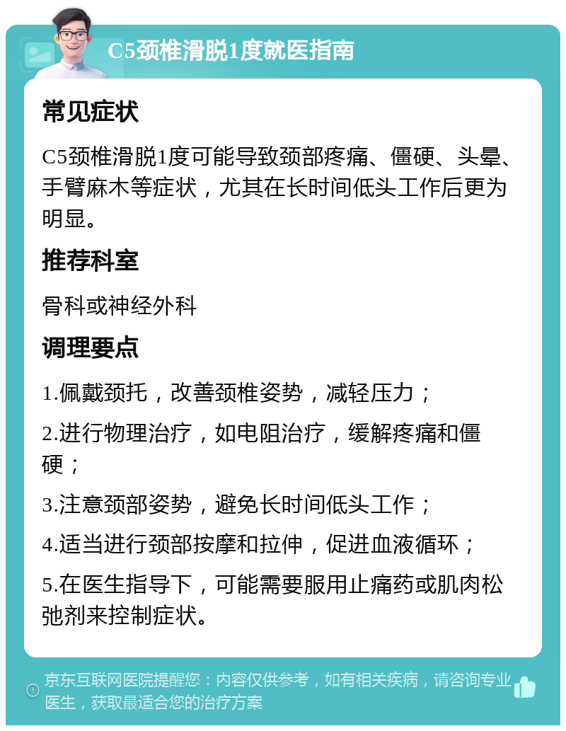 C5颈椎滑脱1度就医指南 常见症状 C5颈椎滑脱1度可能导致颈部疼痛、僵硬、头晕、手臂麻木等症状，尤其在长时间低头工作后更为明显。 推荐科室 骨科或神经外科 调理要点 1.佩戴颈托，改善颈椎姿势，减轻压力； 2.进行物理治疗，如电阻治疗，缓解疼痛和僵硬； 3.注意颈部姿势，避免长时间低头工作； 4.适当进行颈部按摩和拉伸，促进血液循环； 5.在医生指导下，可能需要服用止痛药或肌肉松弛剂来控制症状。