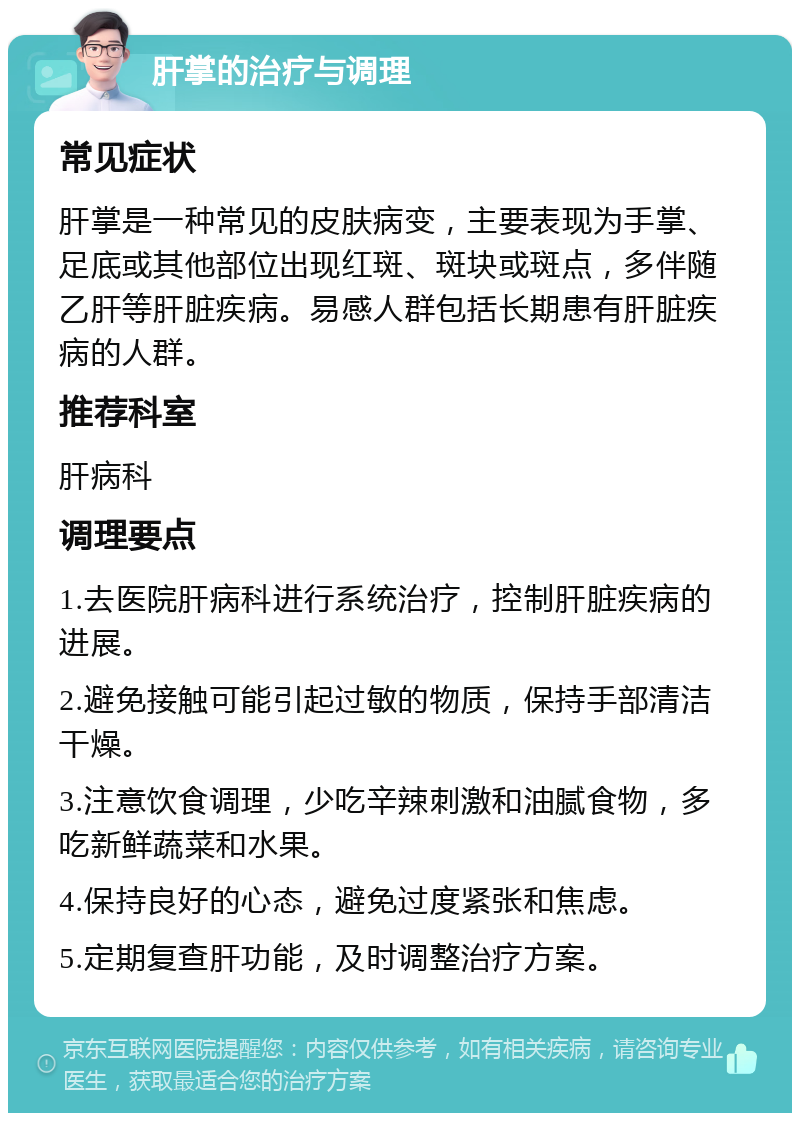 肝掌的治疗与调理 常见症状 肝掌是一种常见的皮肤病变，主要表现为手掌、足底或其他部位出现红斑、斑块或斑点，多伴随乙肝等肝脏疾病。易感人群包括长期患有肝脏疾病的人群。 推荐科室 肝病科 调理要点 1.去医院肝病科进行系统治疗，控制肝脏疾病的进展。 2.避免接触可能引起过敏的物质，保持手部清洁干燥。 3.注意饮食调理，少吃辛辣刺激和油腻食物，多吃新鲜蔬菜和水果。 4.保持良好的心态，避免过度紧张和焦虑。 5.定期复查肝功能，及时调整治疗方案。