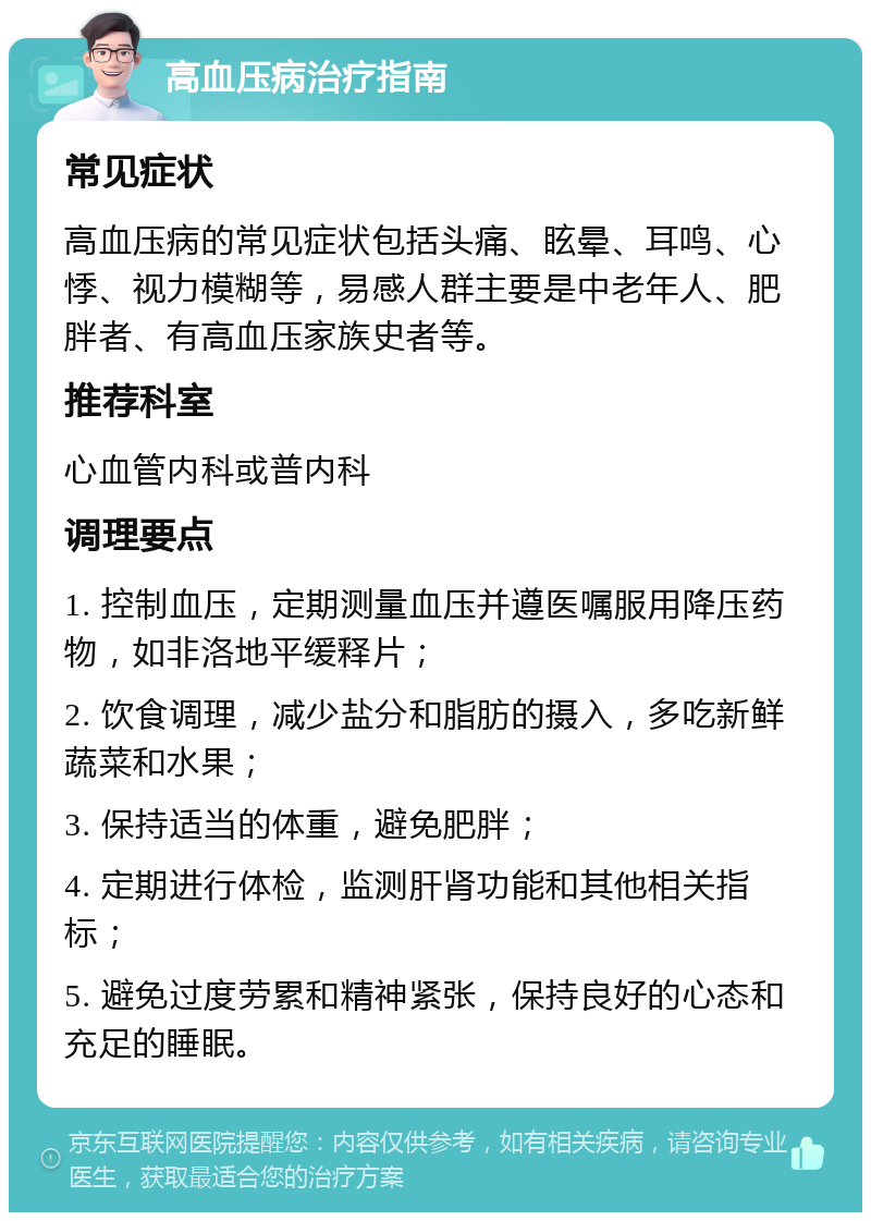 高血压病治疗指南 常见症状 高血压病的常见症状包括头痛、眩晕、耳鸣、心悸、视力模糊等，易感人群主要是中老年人、肥胖者、有高血压家族史者等。 推荐科室 心血管内科或普内科 调理要点 1. 控制血压，定期测量血压并遵医嘱服用降压药物，如非洛地平缓释片； 2. 饮食调理，减少盐分和脂肪的摄入，多吃新鲜蔬菜和水果； 3. 保持适当的体重，避免肥胖； 4. 定期进行体检，监测肝肾功能和其他相关指标； 5. 避免过度劳累和精神紧张，保持良好的心态和充足的睡眠。