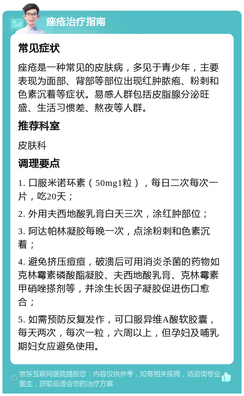 痤疮治疗指南 常见症状 痤疮是一种常见的皮肤病，多见于青少年，主要表现为面部、背部等部位出现红肿脓疱、粉刺和色素沉着等症状。易感人群包括皮脂腺分泌旺盛、生活习惯差、熬夜等人群。 推荐科室 皮肤科 调理要点 1. 口服米诺环素（50mg1粒），每日二次每次一片，吃20天； 2. 外用夫西地酸乳膏白天三次，涂红肿部位； 3. 阿达帕林凝胶每晚一次，点涂粉刺和色素沉着； 4. 避免挤压痘痘，破溃后可用消炎杀菌的药物如克林霉素磷酸酯凝胶、夫西地酸乳膏、克林霉素甲硝唑搽剂等，并涂生长因子凝胶促进伤口愈合； 5. 如需预防反复发作，可口服异维A酸软胶囊，每天两次，每次一粒，六周以上，但孕妇及哺乳期妇女应避免使用。