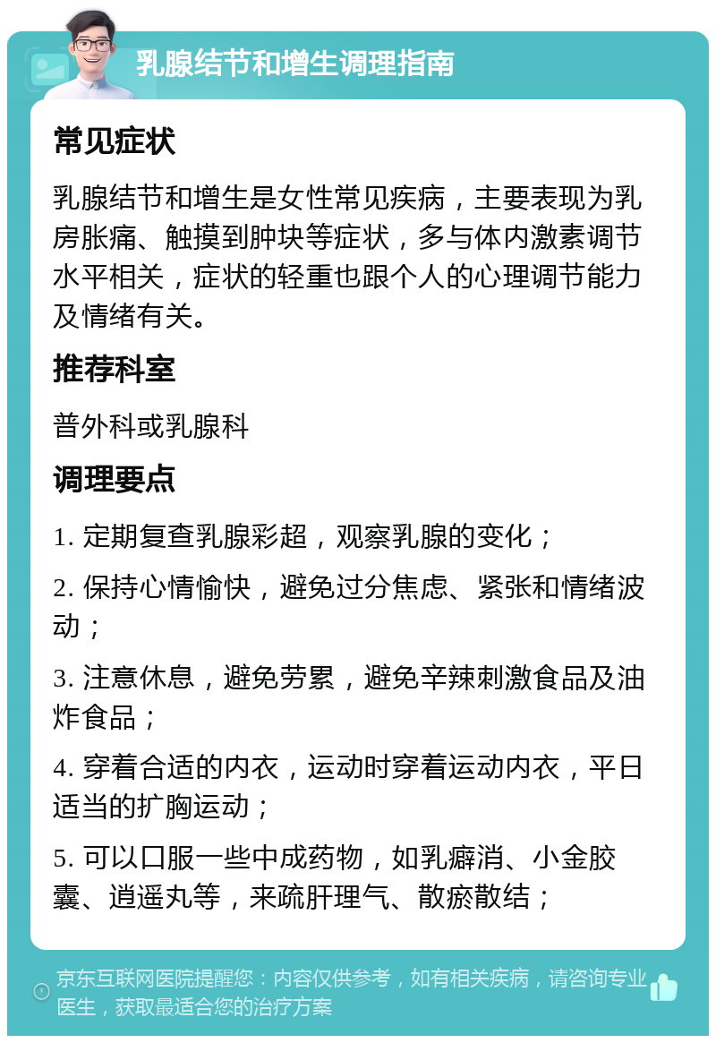 乳腺结节和增生调理指南 常见症状 乳腺结节和增生是女性常见疾病，主要表现为乳房胀痛、触摸到肿块等症状，多与体内激素调节水平相关，症状的轻重也跟个人的心理调节能力及情绪有关。 推荐科室 普外科或乳腺科 调理要点 1. 定期复查乳腺彩超，观察乳腺的变化； 2. 保持心情愉快，避免过分焦虑、紧张和情绪波动； 3. 注意休息，避免劳累，避免辛辣刺激食品及油炸食品； 4. 穿着合适的内衣，运动时穿着运动内衣，平日适当的扩胸运动； 5. 可以口服一些中成药物，如乳癖消、小金胶囊、逍遥丸等，来疏肝理气、散瘀散结；