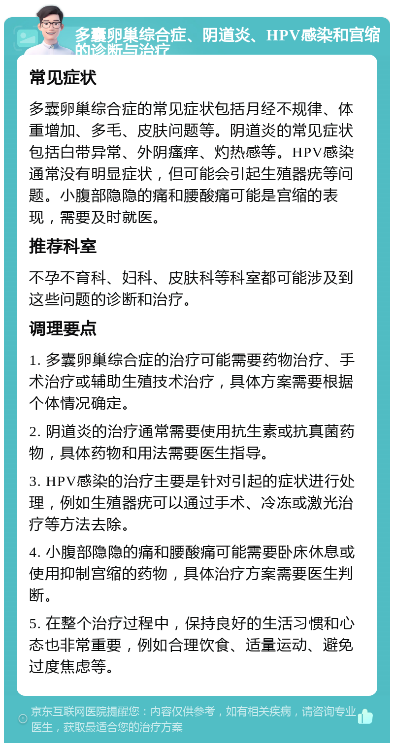 多囊卵巢综合症、阴道炎、HPV感染和宫缩的诊断与治疗 常见症状 多囊卵巢综合症的常见症状包括月经不规律、体重增加、多毛、皮肤问题等。阴道炎的常见症状包括白带异常、外阴瘙痒、灼热感等。HPV感染通常没有明显症状，但可能会引起生殖器疣等问题。小腹部隐隐的痛和腰酸痛可能是宫缩的表现，需要及时就医。 推荐科室 不孕不育科、妇科、皮肤科等科室都可能涉及到这些问题的诊断和治疗。 调理要点 1. 多囊卵巢综合症的治疗可能需要药物治疗、手术治疗或辅助生殖技术治疗，具体方案需要根据个体情况确定。 2. 阴道炎的治疗通常需要使用抗生素或抗真菌药物，具体药物和用法需要医生指导。 3. HPV感染的治疗主要是针对引起的症状进行处理，例如生殖器疣可以通过手术、冷冻或激光治疗等方法去除。 4. 小腹部隐隐的痛和腰酸痛可能需要卧床休息或使用抑制宫缩的药物，具体治疗方案需要医生判断。 5. 在整个治疗过程中，保持良好的生活习惯和心态也非常重要，例如合理饮食、适量运动、避免过度焦虑等。