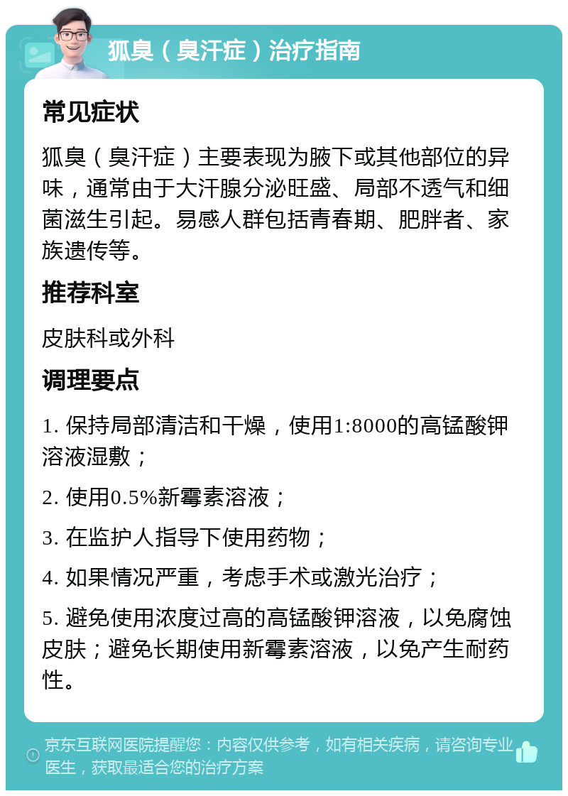 狐臭（臭汗症）治疗指南 常见症状 狐臭（臭汗症）主要表现为腋下或其他部位的异味，通常由于大汗腺分泌旺盛、局部不透气和细菌滋生引起。易感人群包括青春期、肥胖者、家族遗传等。 推荐科室 皮肤科或外科 调理要点 1. 保持局部清洁和干燥，使用1:8000的高锰酸钾溶液湿敷； 2. 使用0.5%新霉素溶液； 3. 在监护人指导下使用药物； 4. 如果情况严重，考虑手术或激光治疗； 5. 避免使用浓度过高的高锰酸钾溶液，以免腐蚀皮肤；避免长期使用新霉素溶液，以免产生耐药性。