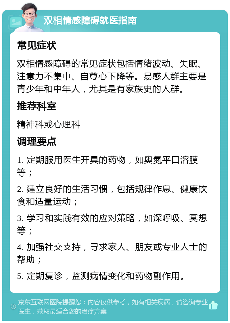 双相情感障碍就医指南 常见症状 双相情感障碍的常见症状包括情绪波动、失眠、注意力不集中、自尊心下降等。易感人群主要是青少年和中年人，尤其是有家族史的人群。 推荐科室 精神科或心理科 调理要点 1. 定期服用医生开具的药物，如奥氮平口溶膜等； 2. 建立良好的生活习惯，包括规律作息、健康饮食和适量运动； 3. 学习和实践有效的应对策略，如深呼吸、冥想等； 4. 加强社交支持，寻求家人、朋友或专业人士的帮助； 5. 定期复诊，监测病情变化和药物副作用。