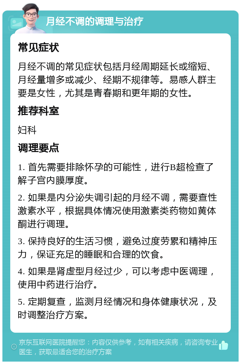 月经不调的调理与治疗 常见症状 月经不调的常见症状包括月经周期延长或缩短、月经量增多或减少、经期不规律等。易感人群主要是女性，尤其是青春期和更年期的女性。 推荐科室 妇科 调理要点 1. 首先需要排除怀孕的可能性，进行B超检查了解子宫内膜厚度。 2. 如果是内分泌失调引起的月经不调，需要查性激素水平，根据具体情况使用激素类药物如黄体酮进行调理。 3. 保持良好的生活习惯，避免过度劳累和精神压力，保证充足的睡眠和合理的饮食。 4. 如果是肾虚型月经过少，可以考虑中医调理，使用中药进行治疗。 5. 定期复查，监测月经情况和身体健康状况，及时调整治疗方案。