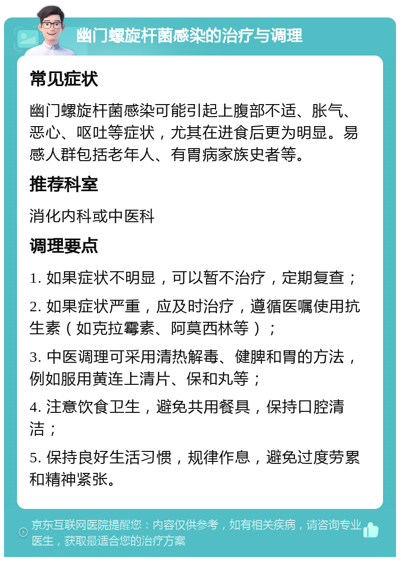 幽门螺旋杆菌感染的治疗与调理 常见症状 幽门螺旋杆菌感染可能引起上腹部不适、胀气、恶心、呕吐等症状，尤其在进食后更为明显。易感人群包括老年人、有胃病家族史者等。 推荐科室 消化内科或中医科 调理要点 1. 如果症状不明显，可以暂不治疗，定期复查； 2. 如果症状严重，应及时治疗，遵循医嘱使用抗生素（如克拉霉素、阿莫西林等）； 3. 中医调理可采用清热解毒、健脾和胃的方法，例如服用黄连上清片、保和丸等； 4. 注意饮食卫生，避免共用餐具，保持口腔清洁； 5. 保持良好生活习惯，规律作息，避免过度劳累和精神紧张。