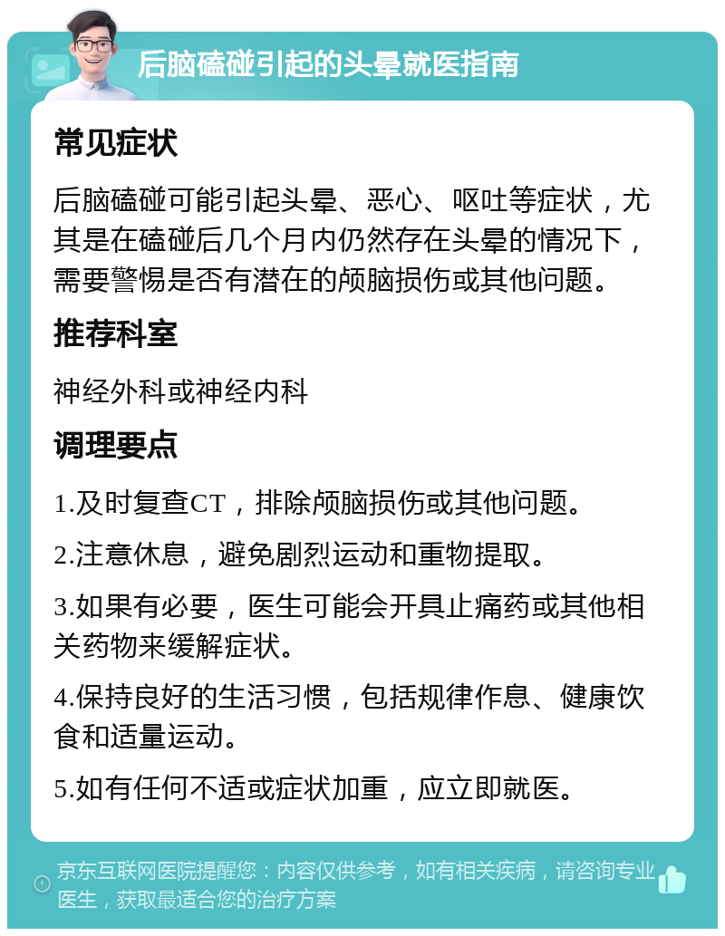 后脑磕碰引起的头晕就医指南 常见症状 后脑磕碰可能引起头晕、恶心、呕吐等症状，尤其是在磕碰后几个月内仍然存在头晕的情况下，需要警惕是否有潜在的颅脑损伤或其他问题。 推荐科室 神经外科或神经内科 调理要点 1.及时复查CT，排除颅脑损伤或其他问题。 2.注意休息，避免剧烈运动和重物提取。 3.如果有必要，医生可能会开具止痛药或其他相关药物来缓解症状。 4.保持良好的生活习惯，包括规律作息、健康饮食和适量运动。 5.如有任何不适或症状加重，应立即就医。