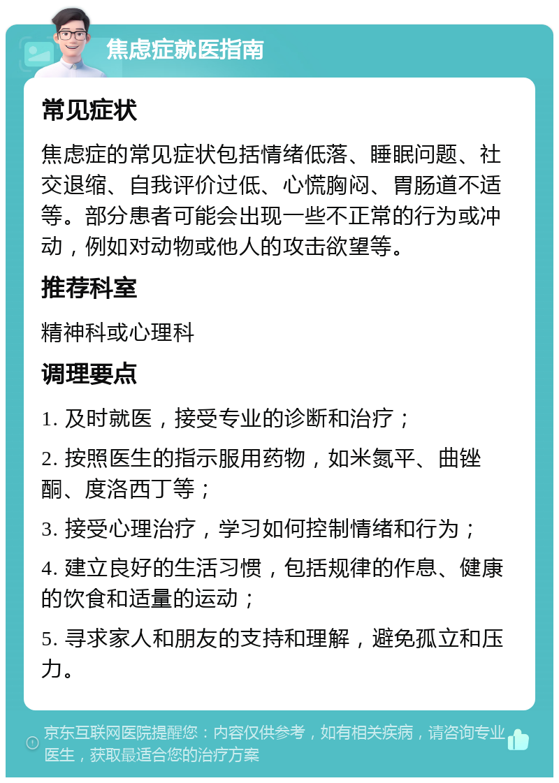 焦虑症就医指南 常见症状 焦虑症的常见症状包括情绪低落、睡眠问题、社交退缩、自我评价过低、心慌胸闷、胃肠道不适等。部分患者可能会出现一些不正常的行为或冲动，例如对动物或他人的攻击欲望等。 推荐科室 精神科或心理科 调理要点 1. 及时就医，接受专业的诊断和治疗； 2. 按照医生的指示服用药物，如米氮平、曲锉酮、度洛西丁等； 3. 接受心理治疗，学习如何控制情绪和行为； 4. 建立良好的生活习惯，包括规律的作息、健康的饮食和适量的运动； 5. 寻求家人和朋友的支持和理解，避免孤立和压力。