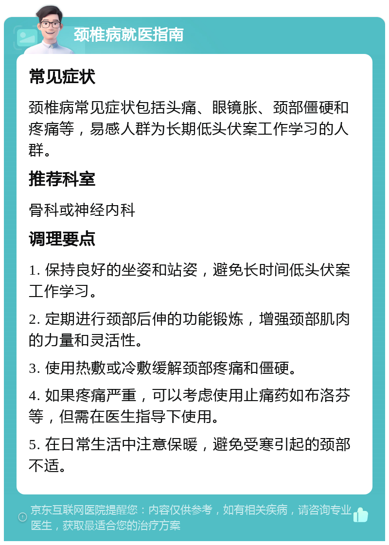 颈椎病就医指南 常见症状 颈椎病常见症状包括头痛、眼镜胀、颈部僵硬和疼痛等，易感人群为长期低头伏案工作学习的人群。 推荐科室 骨科或神经内科 调理要点 1. 保持良好的坐姿和站姿，避免长时间低头伏案工作学习。 2. 定期进行颈部后伸的功能锻炼，增强颈部肌肉的力量和灵活性。 3. 使用热敷或冷敷缓解颈部疼痛和僵硬。 4. 如果疼痛严重，可以考虑使用止痛药如布洛芬等，但需在医生指导下使用。 5. 在日常生活中注意保暖，避免受寒引起的颈部不适。