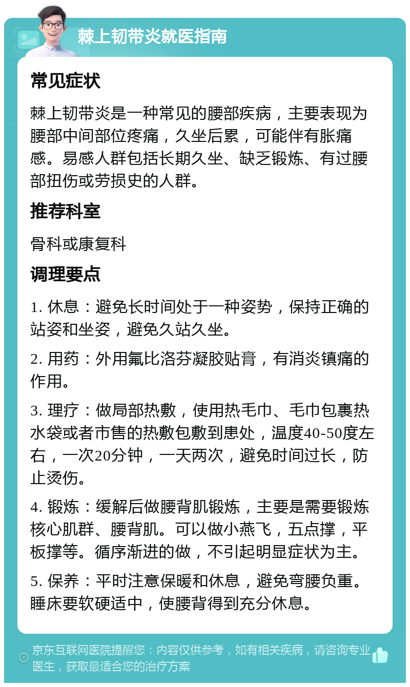 棘上韧带炎就医指南 常见症状 棘上韧带炎是一种常见的腰部疾病，主要表现为腰部中间部位疼痛，久坐后累，可能伴有胀痛感。易感人群包括长期久坐、缺乏锻炼、有过腰部扭伤或劳损史的人群。 推荐科室 骨科或康复科 调理要点 1. 休息：避免长时间处于一种姿势，保持正确的站姿和坐姿，避免久站久坐。 2. 用药：外用氟比洛芬凝胶贴膏，有消炎镇痛的作用。 3. 理疗：做局部热敷，使用热毛巾、毛巾包裹热水袋或者市售的热敷包敷到患处，温度40-50度左右，一次20分钟，一天两次，避免时间过长，防止烫伤。 4. 锻炼：缓解后做腰背肌锻炼，主要是需要锻炼核心肌群、腰背肌。可以做小燕飞，五点撑，平板撑等。循序渐进的做，不引起明显症状为主。 5. 保养：平时注意保暖和休息，避免弯腰负重。睡床要软硬适中，使腰背得到充分休息。