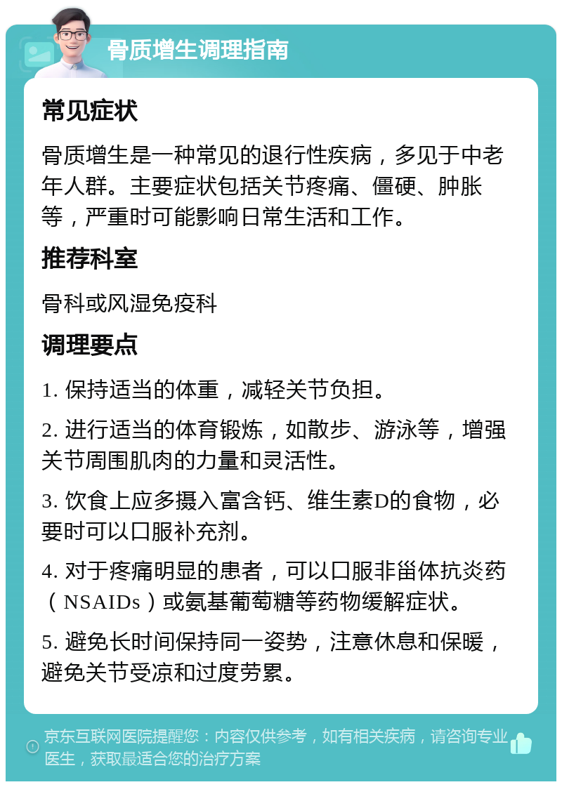 骨质增生调理指南 常见症状 骨质增生是一种常见的退行性疾病，多见于中老年人群。主要症状包括关节疼痛、僵硬、肿胀等，严重时可能影响日常生活和工作。 推荐科室 骨科或风湿免疫科 调理要点 1. 保持适当的体重，减轻关节负担。 2. 进行适当的体育锻炼，如散步、游泳等，增强关节周围肌肉的力量和灵活性。 3. 饮食上应多摄入富含钙、维生素D的食物，必要时可以口服补充剂。 4. 对于疼痛明显的患者，可以口服非甾体抗炎药（NSAIDs）或氨基葡萄糖等药物缓解症状。 5. 避免长时间保持同一姿势，注意休息和保暖，避免关节受凉和过度劳累。