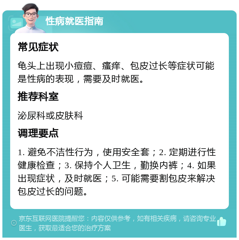 性病就医指南 常见症状 龟头上出现小痘痘、瘙痒、包皮过长等症状可能是性病的表现，需要及时就医。 推荐科室 泌尿科或皮肤科 调理要点 1. 避免不洁性行为，使用安全套；2. 定期进行性健康检查；3. 保持个人卫生，勤换内裤；4. 如果出现症状，及时就医；5. 可能需要割包皮来解决包皮过长的问题。