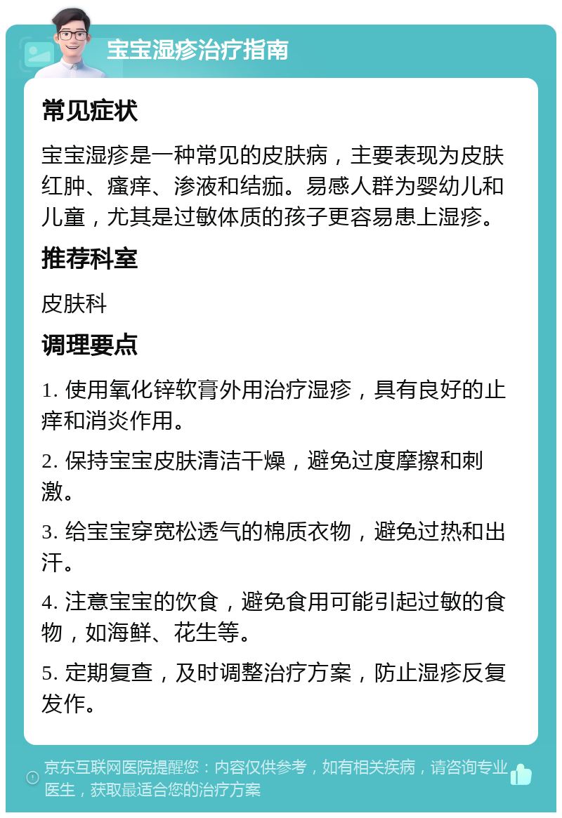 宝宝湿疹治疗指南 常见症状 宝宝湿疹是一种常见的皮肤病，主要表现为皮肤红肿、瘙痒、渗液和结痂。易感人群为婴幼儿和儿童，尤其是过敏体质的孩子更容易患上湿疹。 推荐科室 皮肤科 调理要点 1. 使用氧化锌软膏外用治疗湿疹，具有良好的止痒和消炎作用。 2. 保持宝宝皮肤清洁干燥，避免过度摩擦和刺激。 3. 给宝宝穿宽松透气的棉质衣物，避免过热和出汗。 4. 注意宝宝的饮食，避免食用可能引起过敏的食物，如海鲜、花生等。 5. 定期复查，及时调整治疗方案，防止湿疹反复发作。