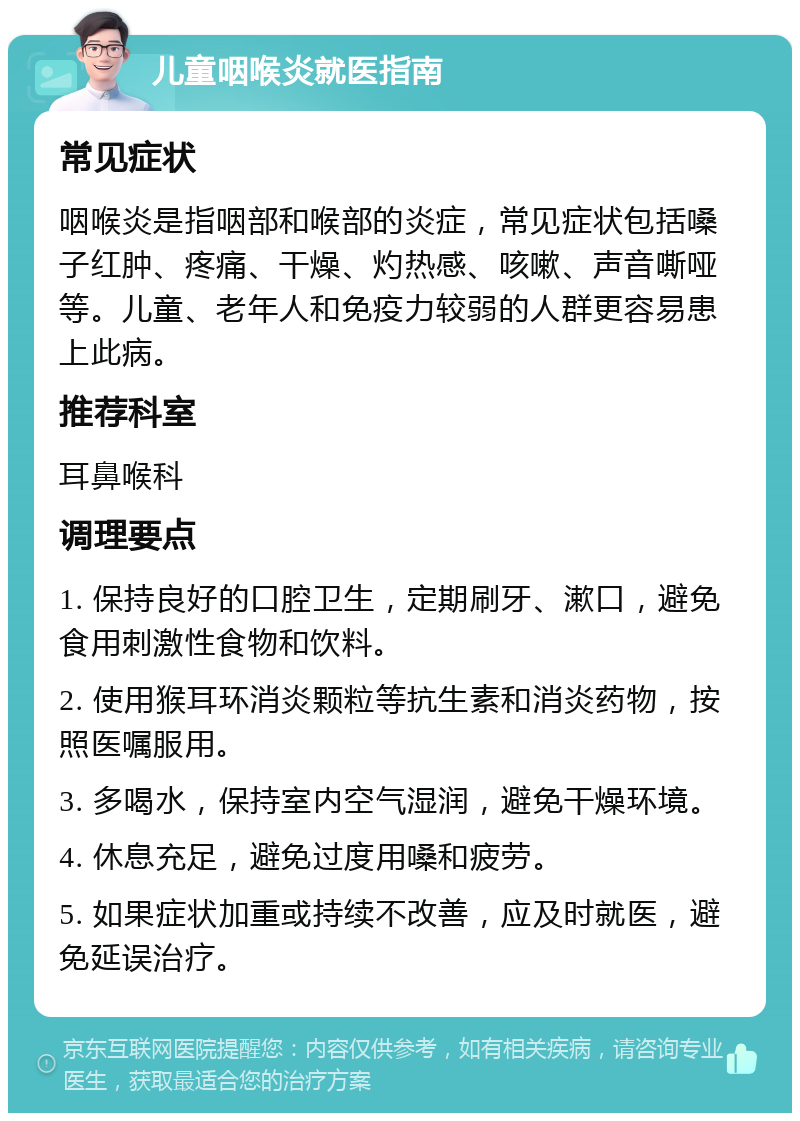 儿童咽喉炎就医指南 常见症状 咽喉炎是指咽部和喉部的炎症，常见症状包括嗓子红肿、疼痛、干燥、灼热感、咳嗽、声音嘶哑等。儿童、老年人和免疫力较弱的人群更容易患上此病。 推荐科室 耳鼻喉科 调理要点 1. 保持良好的口腔卫生，定期刷牙、漱口，避免食用刺激性食物和饮料。 2. 使用猴耳环消炎颗粒等抗生素和消炎药物，按照医嘱服用。 3. 多喝水，保持室内空气湿润，避免干燥环境。 4. 休息充足，避免过度用嗓和疲劳。 5. 如果症状加重或持续不改善，应及时就医，避免延误治疗。