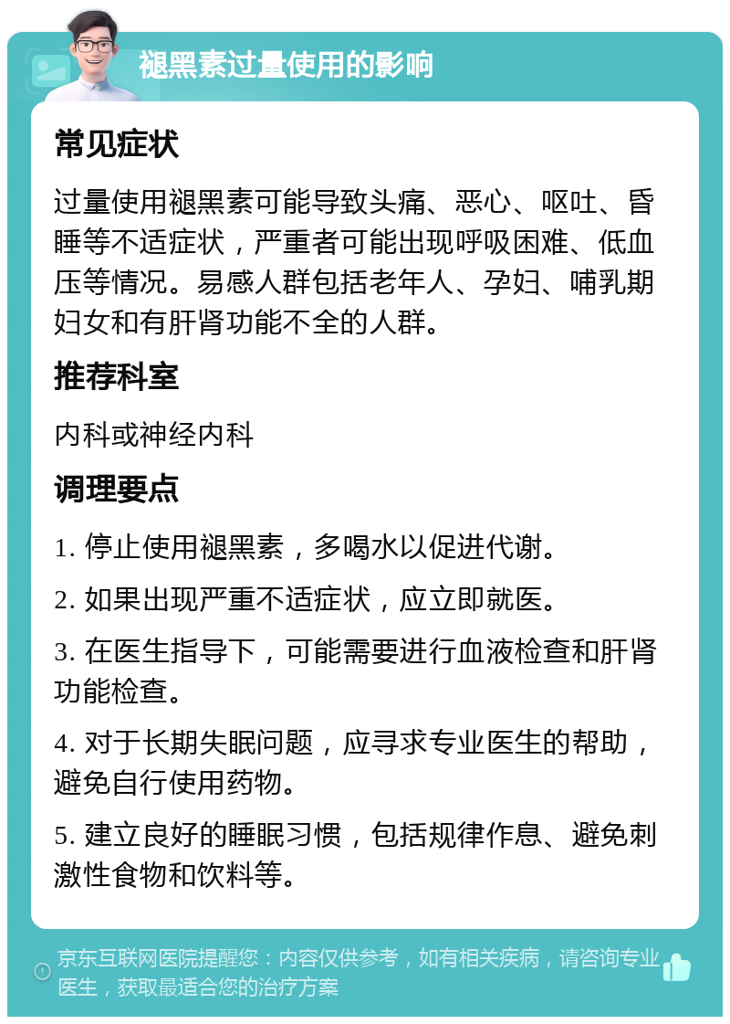 褪黑素过量使用的影响 常见症状 过量使用褪黑素可能导致头痛、恶心、呕吐、昏睡等不适症状，严重者可能出现呼吸困难、低血压等情况。易感人群包括老年人、孕妇、哺乳期妇女和有肝肾功能不全的人群。 推荐科室 内科或神经内科 调理要点 1. 停止使用褪黑素，多喝水以促进代谢。 2. 如果出现严重不适症状，应立即就医。 3. 在医生指导下，可能需要进行血液检查和肝肾功能检查。 4. 对于长期失眠问题，应寻求专业医生的帮助，避免自行使用药物。 5. 建立良好的睡眠习惯，包括规律作息、避免刺激性食物和饮料等。