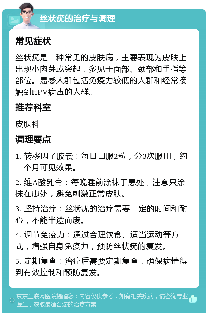 丝状疣的治疗与调理 常见症状 丝状疣是一种常见的皮肤病，主要表现为皮肤上出现小肉芽或突起，多见于面部、颈部和手指等部位。易感人群包括免疫力较低的人群和经常接触到HPV病毒的人群。 推荐科室 皮肤科 调理要点 1. 转移因子胶囊：每日口服2粒，分3次服用，约一个月可见效果。 2. 维A酸乳膏：每晚睡前涂抹于患处，注意只涂抹在患处，避免刺激正常皮肤。 3. 坚持治疗：丝状疣的治疗需要一定的时间和耐心，不能半途而废。 4. 调节免疫力：通过合理饮食、适当运动等方式，增强自身免疫力，预防丝状疣的复发。 5. 定期复查：治疗后需要定期复查，确保病情得到有效控制和预防复发。