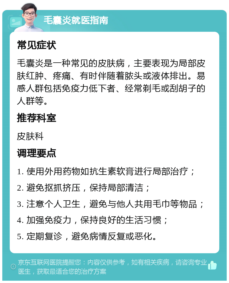 毛囊炎就医指南 常见症状 毛囊炎是一种常见的皮肤病，主要表现为局部皮肤红肿、疼痛、有时伴随着脓头或液体排出。易感人群包括免疫力低下者、经常剃毛或刮胡子的人群等。 推荐科室 皮肤科 调理要点 1. 使用外用药物如抗生素软膏进行局部治疗； 2. 避免抠抓挤压，保持局部清洁； 3. 注意个人卫生，避免与他人共用毛巾等物品； 4. 加强免疫力，保持良好的生活习惯； 5. 定期复诊，避免病情反复或恶化。