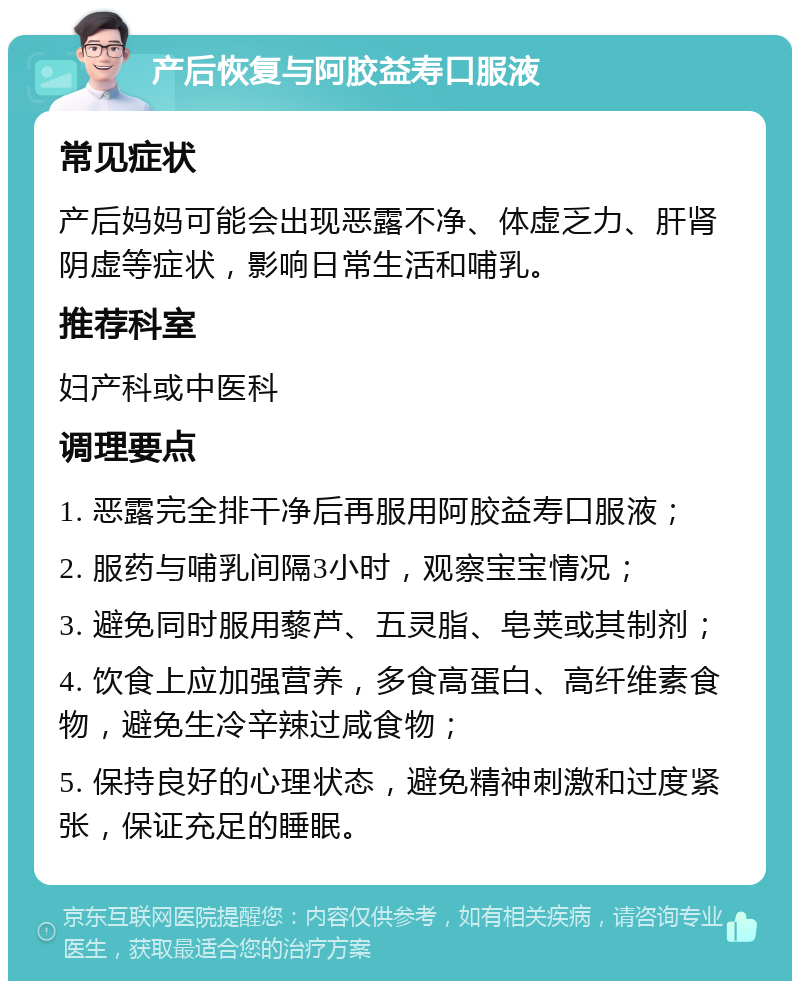 产后恢复与阿胶益寿口服液 常见症状 产后妈妈可能会出现恶露不净、体虚乏力、肝肾阴虚等症状，影响日常生活和哺乳。 推荐科室 妇产科或中医科 调理要点 1. 恶露完全排干净后再服用阿胶益寿口服液； 2. 服药与哺乳间隔3小时，观察宝宝情况； 3. 避免同时服用藜芦、五灵脂、皂荚或其制剂； 4. 饮食上应加强营养，多食高蛋白、高纤维素食物，避免生冷辛辣过咸食物； 5. 保持良好的心理状态，避免精神刺激和过度紧张，保证充足的睡眠。