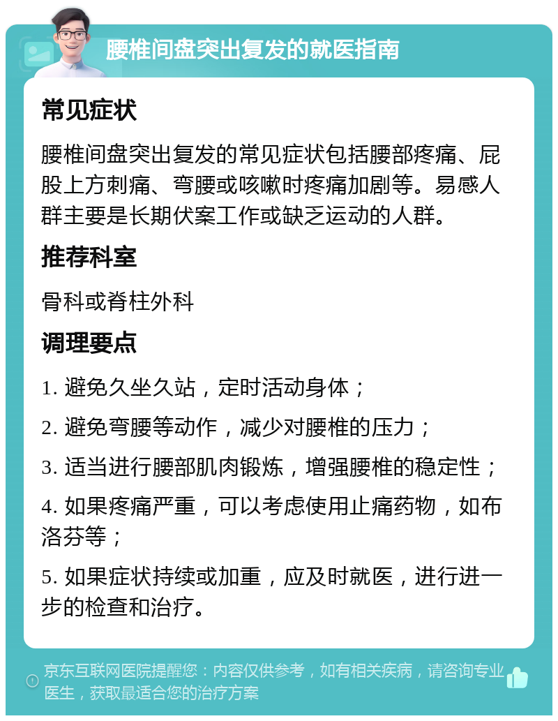 腰椎间盘突出复发的就医指南 常见症状 腰椎间盘突出复发的常见症状包括腰部疼痛、屁股上方刺痛、弯腰或咳嗽时疼痛加剧等。易感人群主要是长期伏案工作或缺乏运动的人群。 推荐科室 骨科或脊柱外科 调理要点 1. 避免久坐久站，定时活动身体； 2. 避免弯腰等动作，减少对腰椎的压力； 3. 适当进行腰部肌肉锻炼，增强腰椎的稳定性； 4. 如果疼痛严重，可以考虑使用止痛药物，如布洛芬等； 5. 如果症状持续或加重，应及时就医，进行进一步的检查和治疗。