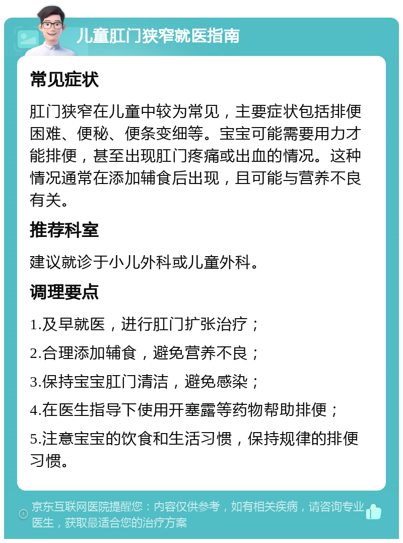 儿童肛门狭窄就医指南 常见症状 肛门狭窄在儿童中较为常见，主要症状包括排便困难、便秘、便条变细等。宝宝可能需要用力才能排便，甚至出现肛门疼痛或出血的情况。这种情况通常在添加辅食后出现，且可能与营养不良有关。 推荐科室 建议就诊于小儿外科或儿童外科。 调理要点 1.及早就医，进行肛门扩张治疗； 2.合理添加辅食，避免营养不良； 3.保持宝宝肛门清洁，避免感染； 4.在医生指导下使用开塞露等药物帮助排便； 5.注意宝宝的饮食和生活习惯，保持规律的排便习惯。