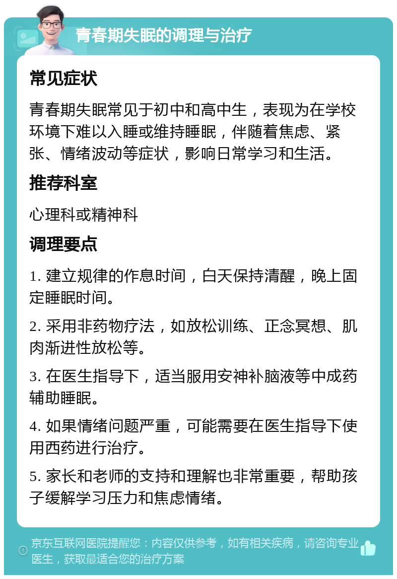 青春期失眠的调理与治疗 常见症状 青春期失眠常见于初中和高中生，表现为在学校环境下难以入睡或维持睡眠，伴随着焦虑、紧张、情绪波动等症状，影响日常学习和生活。 推荐科室 心理科或精神科 调理要点 1. 建立规律的作息时间，白天保持清醒，晚上固定睡眠时间。 2. 采用非药物疗法，如放松训练、正念冥想、肌肉渐进性放松等。 3. 在医生指导下，适当服用安神补脑液等中成药辅助睡眠。 4. 如果情绪问题严重，可能需要在医生指导下使用西药进行治疗。 5. 家长和老师的支持和理解也非常重要，帮助孩子缓解学习压力和焦虑情绪。