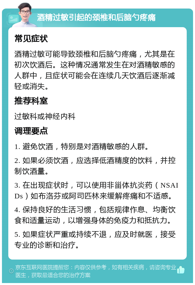 酒精过敏引起的颈椎和后脑勺疼痛 常见症状 酒精过敏可能导致颈椎和后脑勺疼痛，尤其是在初次饮酒后。这种情况通常发生在对酒精敏感的人群中，且症状可能会在连续几天饮酒后逐渐减轻或消失。 推荐科室 过敏科或神经内科 调理要点 1. 避免饮酒，特别是对酒精敏感的人群。 2. 如果必须饮酒，应选择低酒精度的饮料，并控制饮酒量。 3. 在出现症状时，可以使用非甾体抗炎药（NSAIDs）如布洛芬或阿司匹林来缓解疼痛和不适感。 4. 保持良好的生活习惯，包括规律作息、均衡饮食和适量运动，以增强身体的免疫力和抵抗力。 5. 如果症状严重或持续不退，应及时就医，接受专业的诊断和治疗。