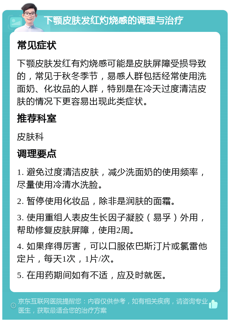 下颚皮肤发红灼烧感的调理与治疗 常见症状 下颚皮肤发红有灼烧感可能是皮肤屏障受损导致的，常见于秋冬季节，易感人群包括经常使用洗面奶、化妆品的人群，特别是在冷天过度清洁皮肤的情况下更容易出现此类症状。 推荐科室 皮肤科 调理要点 1. 避免过度清洁皮肤，减少洗面奶的使用频率，尽量使用冷清水洗脸。 2. 暂停使用化妆品，除非是润肤的面霜。 3. 使用重组人表皮生长因子凝胶（易孚）外用，帮助修复皮肤屏障，使用2周。 4. 如果痒得厉害，可以口服依巴斯汀片或氯雷他定片，每天1次，1片/次。 5. 在用药期间如有不适，应及时就医。