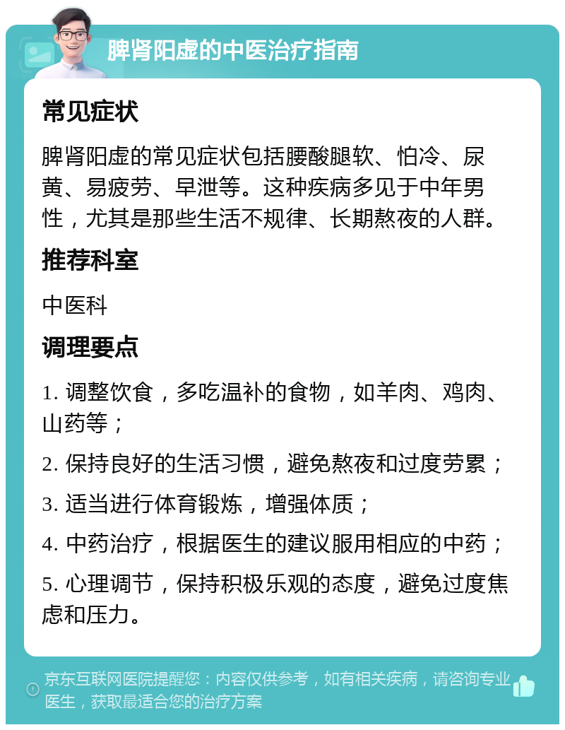 脾肾阳虚的中医治疗指南 常见症状 脾肾阳虚的常见症状包括腰酸腿软、怕冷、尿黄、易疲劳、早泄等。这种疾病多见于中年男性，尤其是那些生活不规律、长期熬夜的人群。 推荐科室 中医科 调理要点 1. 调整饮食，多吃温补的食物，如羊肉、鸡肉、山药等； 2. 保持良好的生活习惯，避免熬夜和过度劳累； 3. 适当进行体育锻炼，增强体质； 4. 中药治疗，根据医生的建议服用相应的中药； 5. 心理调节，保持积极乐观的态度，避免过度焦虑和压力。