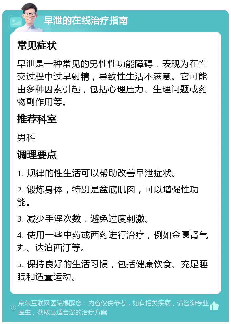 早泄的在线治疗指南 常见症状 早泄是一种常见的男性性功能障碍，表现为在性交过程中过早射精，导致性生活不满意。它可能由多种因素引起，包括心理压力、生理问题或药物副作用等。 推荐科室 男科 调理要点 1. 规律的性生活可以帮助改善早泄症状。 2. 锻炼身体，特别是盆底肌肉，可以增强性功能。 3. 减少手淫次数，避免过度刺激。 4. 使用一些中药或西药进行治疗，例如金匮肾气丸、达泊西汀等。 5. 保持良好的生活习惯，包括健康饮食、充足睡眠和适量运动。